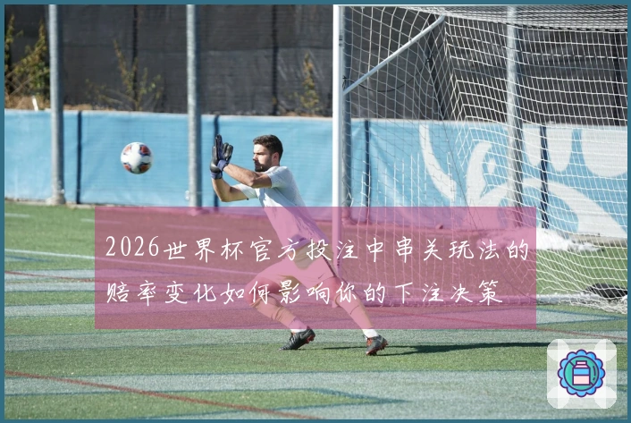 2026世界杯官方投注中串关玩法的赔率变化如何影响你的下注决策