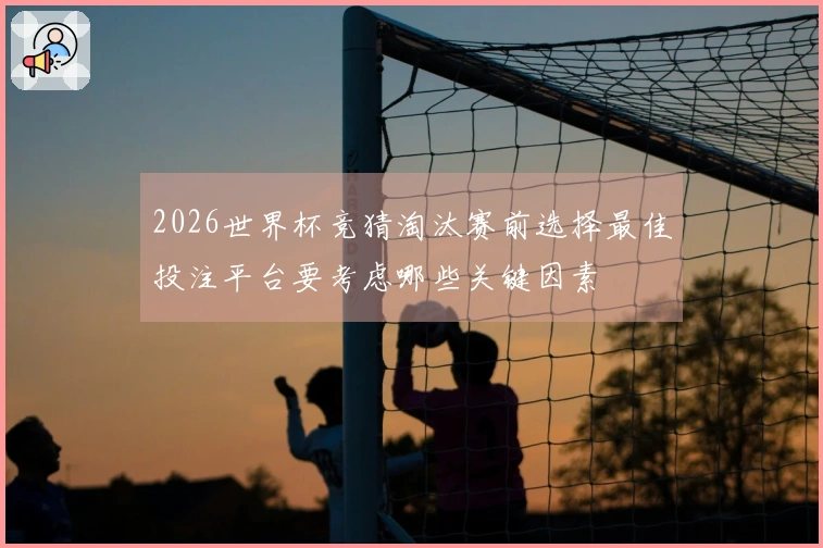 2026世界杯竞猜淘汰赛前选择最佳投注平台要考虑哪些关键因素