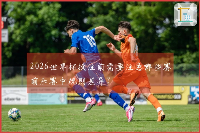2026世界杯投注前需要注意哪些赛前和赛中规则差异？